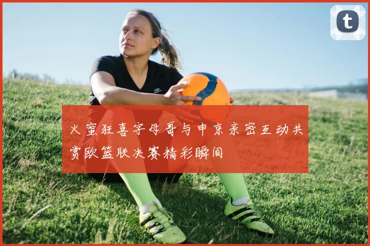 火蜜狂喜字母哥与申京亲密互动共赏欧篮联决赛精彩瞬间