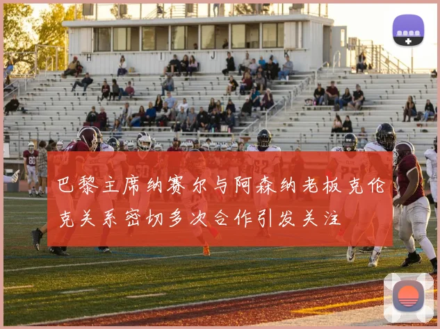 巴黎主席纳赛尔与阿森纳老板克伦克关系密切多次合作引发关注