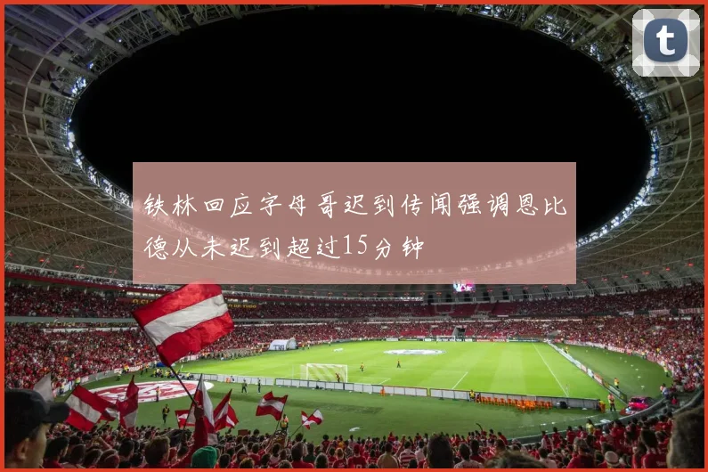 铁林回应字母哥迟到传闻强调恩比德从未迟到超过15分钟
