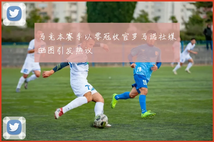 马竞本赛季以零冠收官罗马诺社媒晒图引发热议