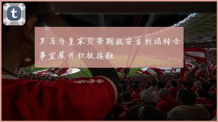 罗马与皇家贝蒂斯就安吉利诺转会事宜展开积极接触