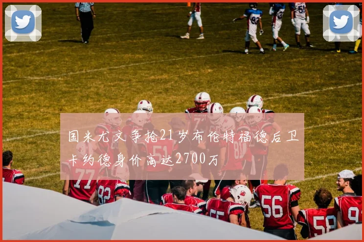 国米尤文争抢21岁布伦特福德后卫卡约德身价高达2700万