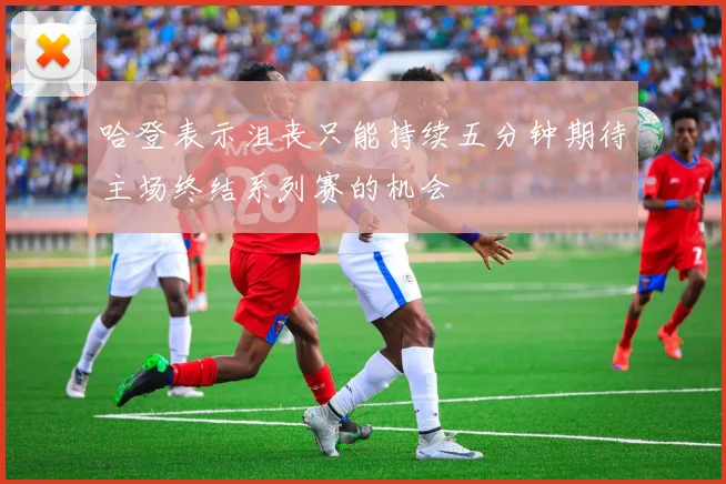 哈登表示沮丧只能持续五分钟期待主场终结系列赛的机会