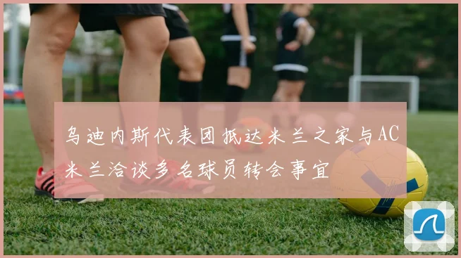 乌迪内斯代表团抵达米兰之家与AC米兰洽谈多名球员转会事宜
