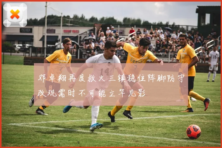 邓卓翔再度救火三镇稳住阵脚防守改观需时不可能立竿见影