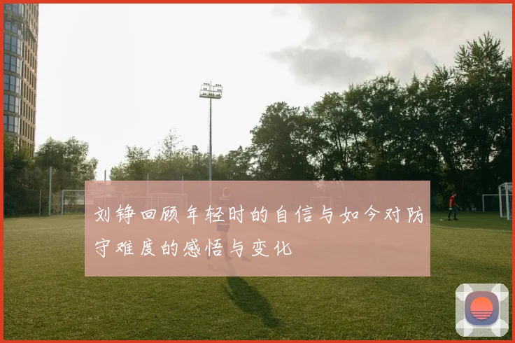 刘铮回顾年轻时的自信与如今对防守难度的感悟与变化