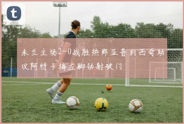 米兰主场2-0战胜热那亚普利西奇助攻阿特卡梅左脚劲射破门