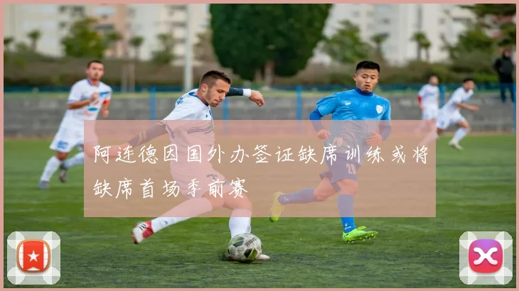 阿连德因国外办签证缺席训练或将缺席首场季前赛