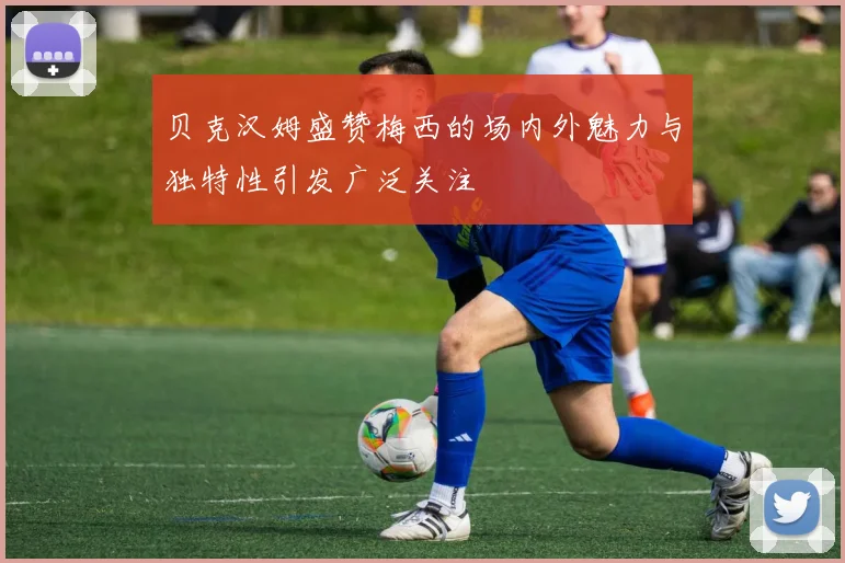 贝克汉姆盛赞梅西的场内外魅力与独特性引发广泛关注