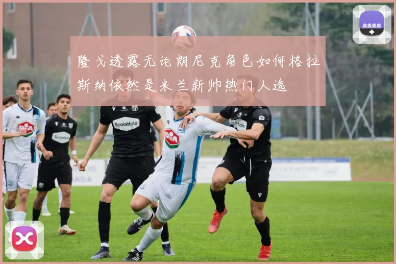 隆戈透露无论朗尼克角色如何格拉斯纳依然是米兰新帅热门人选