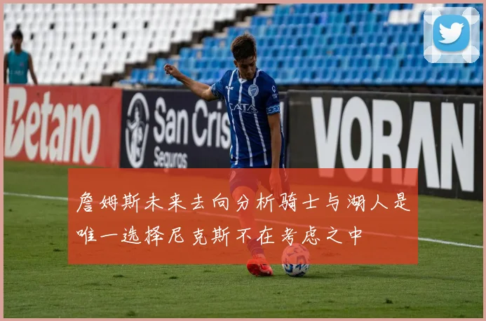 詹姆斯未来去向分析骑士与湖人是唯一选择尼克斯不在考虑之中
