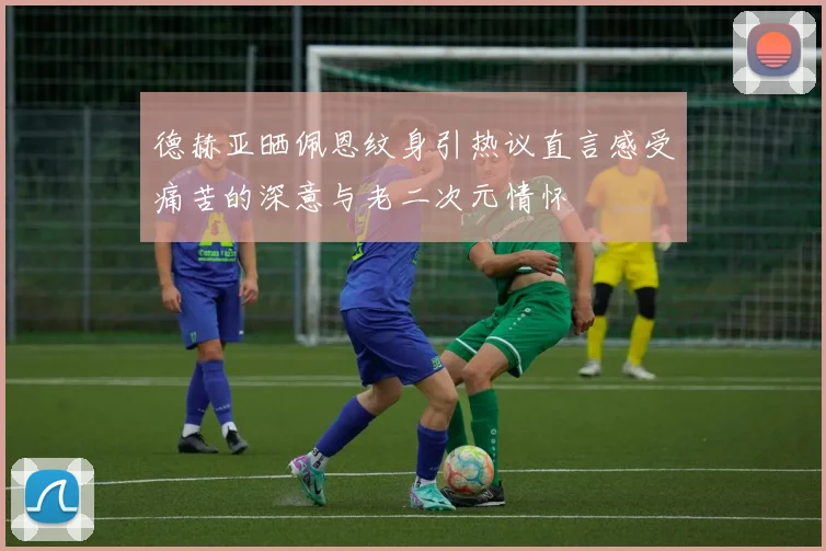 德赫亚晒佩恩纹身引热议直言感受痛苦的深意与老二次元情怀