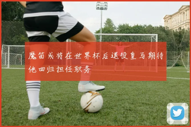 魔笛或将在世界杯后退役皇马期待他回归担任职务