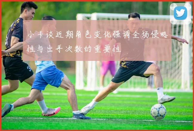小卡谈近期角色变化强调全场侵略性与出手次数的重要性
