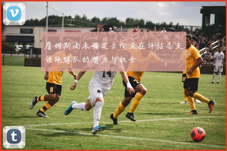 詹姆斯尚未确定去向正在评估各支领跑球队的潜力与机会