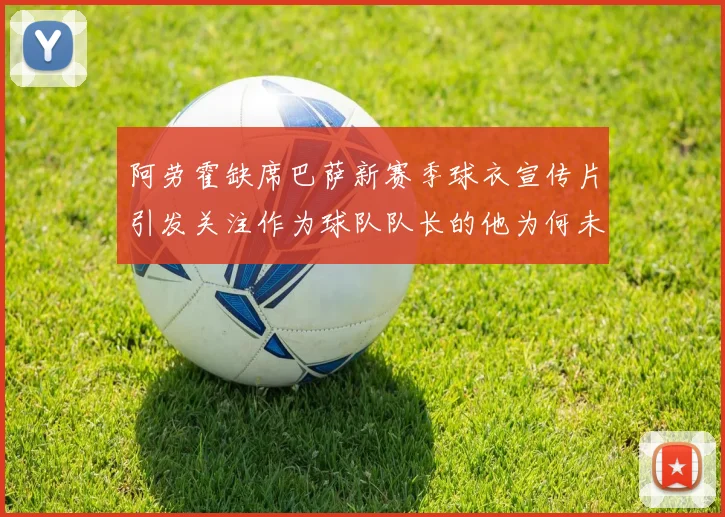 阿劳霍缺席巴萨新赛季球衣宣传片引发关注作为球队队长的他为何未现身