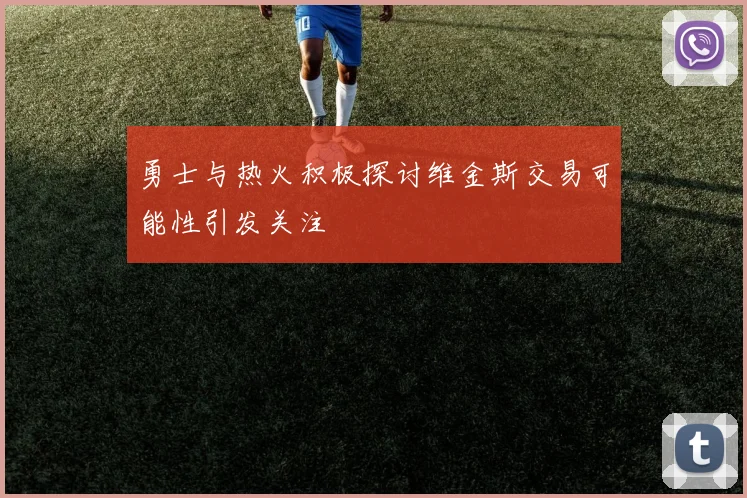 勇士与热火积极探讨维金斯交易可能性引发关注