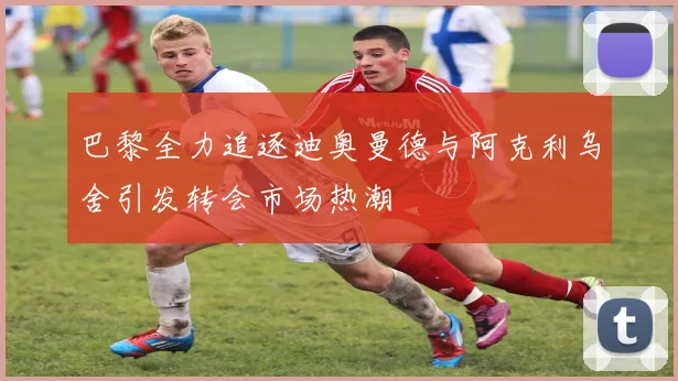 巴黎全力追逐迪奥曼德与阿克利乌舍引发转会市场热潮
