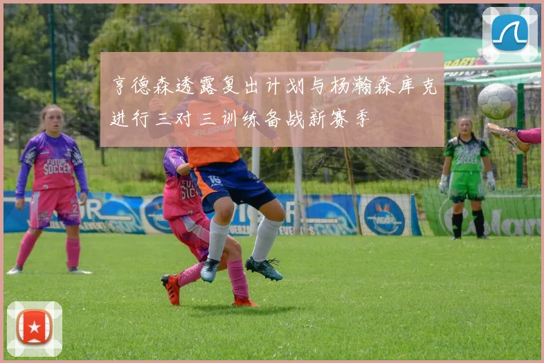 亨德森透露复出计划与杨瀚森库克进行三对三训练备战新赛季