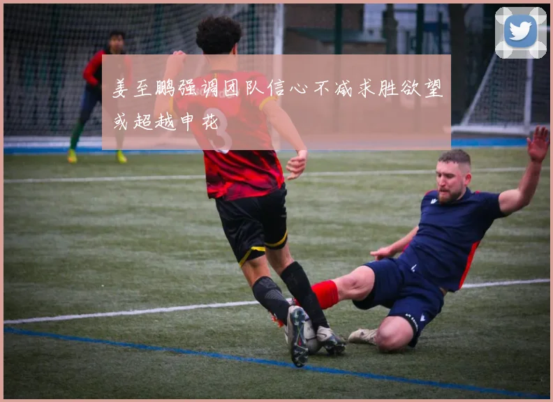 姜至鹏强调团队信心不减求胜欲望或超越申花