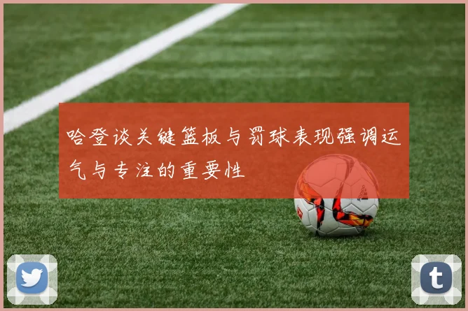 哈登谈关键篮板与罚球表现强调运气与专注的重要性