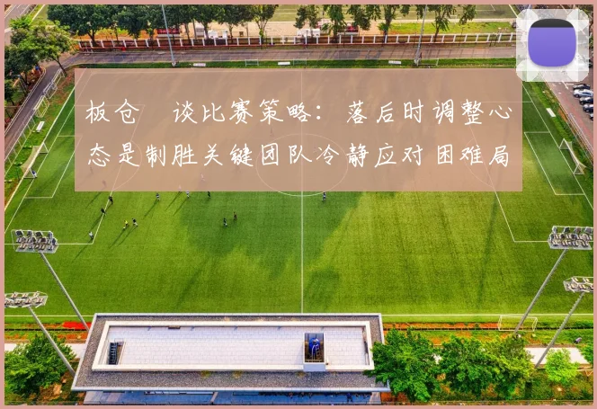 板仓滉谈比赛策略：落后时调整心态是制胜关键团队冷静应对困难局面