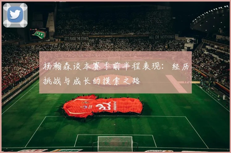 杨瀚森谈本赛季前半程表现：经历挑战与成长的摸索之路