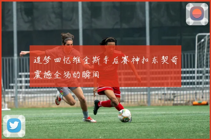 追梦回忆维金斯季后赛神扣东契奇震撼全场的瞬间