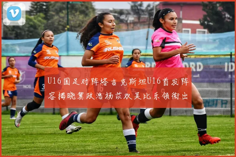 U16国足对阵塔吉克斯坦U16首发阵容揭晓冀政浩杨苡欢吴比乐领衔出战