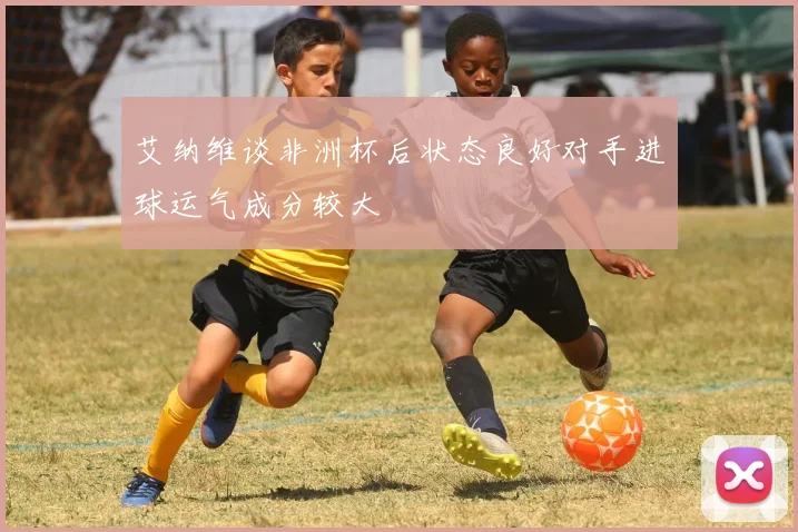 艾纳维谈非洲杯后状态良好对手进球运气成分较大
